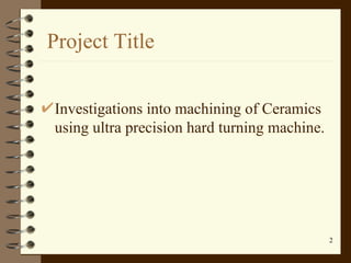 Project Title <ul><li>Investigations into machining of Ceramics using ultra precision hard turning machine. </li></ul>