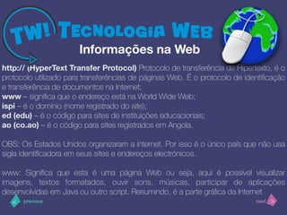 >< nextprevious
http:// (HyperText Transfer Protocol) Protocolo de transferência de Hipertexto, é o
protocolo utilizado para transferências de páginas Web. É o protocolo de identiﬁcação
e transferência de documentos na Internet;
www – signiﬁca que o endereço está na World Wide Web;
ispi – é o domínio (nome registrado do site);
ed (edu) – é o código para sites de instituições educacionais;
ao (co.ao) – é o código para sites registrados em Angola.
OBS: Os Estados Unidos organizaram a internet. Por isso é o único país que não usa
sigla identiﬁcadora em seus sites e endereços electrónicos.
www: Signiﬁca que esta é uma página Web ou seja, aqui é possível visualizar
imagens, textos formatados, ouvir sons, músicas, participar de aplicações
desenvolvidas em Java ou outro script. Resumindo, é a parte gráﬁca da Internet
Informações na Web
 