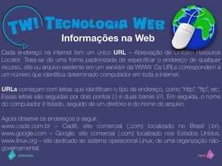 >< nextprevious
Cada endereço na internet tem um único URL – Abreviação de Uniform Resource
Locator. Trata-se de uma forma padronizada de especiﬁcar o endereço de qualquer
recurso, site ou arquivo existente em um servidor da WWW. Os URLs correspondem a
um número que identiﬁca determinado computador em toda a internet.
URLs começam com letras que identiﬁcam o tipo de endereço, como “http”, “ftp”, etc.
Essas letras são seguidas por dois pontos (:) e duas barras (//). Em seguida, o nome
do computador é listado, seguido de um diretório e do nome do arquivo.
Agora observe os endereços a seguir.
www.cade.com.br – Cadê, site comercial (.com) localizado no Brasil (.br).
www.google.com – Google, site comercial (.com) localizado nos Estados Unidos.
www.linux.org – site dedicado ao sistema operacional Linux, de uma organização não-
governamental.
Informações na Web
 