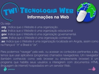 >< nextprevious
Ou seja:
.org : Indica que o Website é uma organização.
.edu: Indica que o Website é uma organização educacional
.gov: Indica que o Website é uma organização governamental.
.com: Indica que o Website é uma organização comercial.
.ao: Indica que o Website é uma organização localizada em Angola, assim como
na França é ".fr" e Brasil é “.br”.
Para podermos “navegar” pela web, ou acessar os conteúdos pertinentes a ela,
temos que usar aplicativos (programas) chamados navegadores. Um navegador
(também conhecido como web browser ou simplesmente browser) é um
programa que habilita seus usuários a interagirem com documentos HTML
(linguagem de internet) hospedados em um servidor Web.
Informações na Web
 