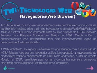 >< nextprevious
Tim Berners-Lee, que foi um dos pioneiros no uso do hipertexto como forma de
partilhar informações, criou o primeiro navegador, chamado WorldWideWeb, em
1990, e o introduziu como ferramenta entre os seus colegas do CERN(Conselho
Europeu para Pesquisa Nuclear) em Março de 1991. Desde então, o
desenvolvimento dos navegadores tem sido intrinsecamente ligado ao
desenvolvimento da própria Web.
A Web, entretanto, só explodiu realmente em popularidade com a introdução do
NCSA Mosaic, que era um navegador gráﬁco (em oposição a navegadores de
modo texto) rodando originalmente no Unix. Marc Andreesen, o líder do projeto
Mosaic na NCSA, demitiu-se para formar a companhia que seria conhecida
mais tarde como Netscape Communications Corporation.
Navegadores(Web Browser)
 