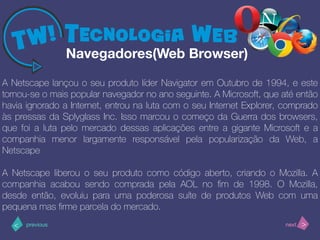 >< nextprevious
A Netscape lançou o seu produto líder Navigator em Outubro de 1994, e este
tornou-se o mais popular navegador no ano seguinte. A Microsoft, que até então
havia ignorado a Internet, entrou na luta com o seu Internet Explorer, comprado
às pressas da Splyglass Inc. Isso marcou o começo da Guerra dos browsers,
que foi a luta pelo mercado dessas aplicações entre a gigante Microsoft e a
companhia menor largamente responsável pela popularização da Web, a
Netscape
A Netscape liberou o seu produto como código aberto, criando o Mozilla. A
companhia acabou sendo comprada pela AOL no ﬁm de 1998. O Mozilla,
desde então, evoluiu para uma poderosa suíte de produtos Web com uma
pequena mas ﬁrme parcela do mercado.
Navegadores(Web Browser)
 