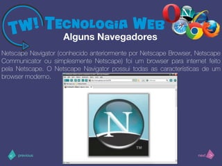 >< nextprevious
Netscape Navigator (conhecido anteriormente por Netscape Browser, Netscape
Communicator ou simplesmente Netscape) foi um browser para internet feito
pela Netscape. O Netscape Navigator possui todas as características de um
browser moderno.
Alguns Navegadores
 