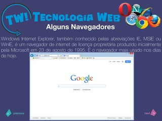 >< nextprevious
Windows Internet Explorer, também conhecido pelas abreviações IE, MSIE ou
WinIE, é um navegador de internet de licença proprietária produzido inicialmente
pela Microsoft em 23 de agosto de 1995. É o navegador mais usado nos dias
de hoje.
Alguns Navegadores
 