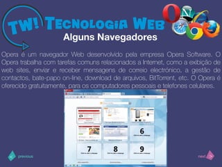 >< nextprevious
Opera é um navegador Web desenvolvido pela empresa Opera Software. O
Opera trabalha com tarefas comuns relacionados a Internet, como a exibição de
web sites, enviar e receber mensagens de correio electrónico, a gestão de
contactos, bate-papo on-line, download de arquivos, BitTorrent, etc. O Opera é
oferecido gratuitamente, para os computadores pessoais e telefones celulares.
Alguns Navegadores
 