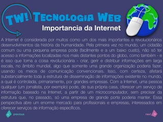 >< nextprevious
A Internet é considerada por muitos como um dos mais importantes e revolucionários
desenvolvimentos da história da humanidade. Pela primeira vez no mundo, um cidadão
comum ou uma pequena empresa pode (facilmente e a um baixo custo), não só ter
acesso a informações localizadas nos mais distantes pontos do globo, como também - e
é isso que torna a coisa revolucionária - criar, gerir e distribuir informações em larga
escala, no âmbito mundial, algo que somente uma grande organização poderia fazer,
usando os meios de comunicação convencionais. Isso, com certeza, afetará
substancialmente toda a estrutura de disseminação de informações existente no mundo,
a qual é controlada, primariamente, por grandes empresas. Com a Internet, uma pessoa
qualquer (um jornalista, por exemplo) pode, de sua própria casa, oferecer um serviço de
informação baseado na Internet, a partir de um microcomputador, sem precisar da
estrutura que, no passado, só uma empresa de grande porte poderia manter. Essa
perspectiva abre um enorme mercado para proﬁssionais e empresas, interessados em
oferecer serviços de informação especíﬁcos.
Importancia da Internet
 