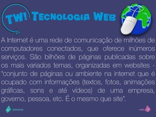 >< nextprevious
A Internet é uma rede de comunicação de milhões de
computadores conectados, que oferece inúmeros
serviços. São bilhões de páginas publicadas sobre
os mais variados temas, organizadas em websites -
“conjunto de páginas ou ambiente na internet que é
ocupado com informações (textos, fotos, animações
gráﬁcas, sons e até vídeos) de uma empresa,
governo, pessoa, etc. É o mesmo que site”.
 