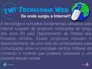 >< nextprevious
A tecnologia e conceitos fundamentais utilizados pela
Internet surgiram de projectos conduzidos ao longo
dos anos 60 pelo Departamento de Defesa dos
Estados Unidos. Esses projectos visavam o
desenvolvimento de uma rede de computadores para
comunicação entre os principais centros militares de
comando e controle que pudesse sobreviver a um
possível ataque nuclear.
De onde surgiu a Internet?
 