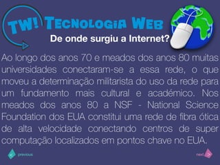 >< nextprevious
Ao longo dos anos 70 e meados dos anos 80 muitas
universidades conectaram-se a essa rede, o que
moveu a determinação militarista do uso da rede para
um fundamento mais cultural e académico. Nos
meados dos anos 80 a NSF - National Science
Foundation dos EUA constitui uma rede de ﬁbra ótica
de alta velocidade conectando centros de super
computação localizados em pontos chave no EUA.
De onde surgiu a Internet?
 