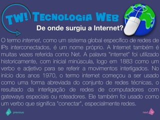 >< nextprevious
O termo internet, como um sistema global especíﬁco de redes de
IPs interconectados, é um nome próprio. A Internet também é
muitas vezes referida como Net. A palavra "internet" foi utilizado
historicamente, com inicial minúscula, logo em 1883 como um
verbo e adjetivo para se referir a movimentos interligados. No
início dos anos 1970, o termo internet começou a ser usado
como uma forma abreviada do conjunto de redes técnicas, o
resultado da interligação de redes de computadores com
gateways especiais ou roteadores. Ele também foi usado como
um verbo que signiﬁca "conectar", especialmente redes.
De onde surgiu a Internet?
 