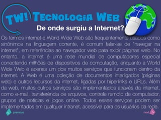 >< nextprevious
Os termos internet e World Wide Web são frequentemente usados como
sinônimos na linguagem corrente, é comum falar-se de "navegar na
internet", em referências ao navegador web para exibir páginas web. No
entanto, a internet é uma rede mundial de computadores especial
conectando milhões de dispositivos de computação, enquanto a World
Wide Web é apenas um dos muitos serviços que funcionam dentro da
internet. A Web é uma coleção de documentos interligados (páginas
web) e outros recursos da internet, ligadas por hiperlinks e URLs. Além
da web, muitos outros serviços são implementados através da internet,
como e-mail, transferência de arquivos, controle remoto de computador,
grupos de notícias e jogos online. Todos esses serviços podem ser
implementados em qualquer intranet, acessível para os usuários da rede.
De onde surgiu a Internet?
 