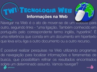 >< nextprevious
Navegar na Web é o ato de mover-se de um website para
outro, seguindo links - “uma ligação. Também conhecido em
português pelo correspondente termo inglês, hyperlink”. É
uma referência que consta em um documento em hipertexto
que leva e/ou liga a outro documento ou a outro recurso.
É possível realizar pesquisas na Web utilizando programas
de navegação para localizar informações e ferramentas de
busca, que possibilitam reﬁnar os resultados encontrados
sobre um determinado assunto. Vamos navegar?
Informações na Web
 