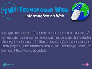 >< nextprevious
Navegar na Internet é como andar por uma cidade. Os
nomes das ruas e os números das residências das cidades
são organizados para facilitar a localização dos endereços.
Cada página (site) também tem o seu endereço. Veja um
exemplo:http://www.ispi.ed.ao
Informações na Web
 