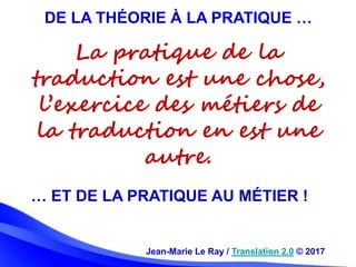 Jean-Marie Le Ray / Translation 2.0 © 2017
DE LA THÉORIE À LA PRATIQUE …
… ET DE LA PRATIQUE AU MÉTIER !
La pratique de la...
