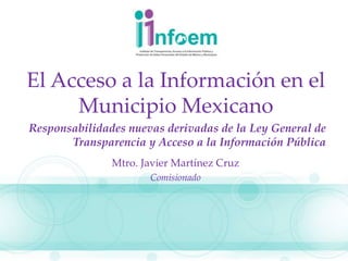 El Acceso a la Información en el
Municipio Mexicano
Responsabilidades nuevas derivadas de la Ley General de
Transparencia y Acceso a la Información Pública
Mtro. Javier Martínez Cruz
Comisionado
 