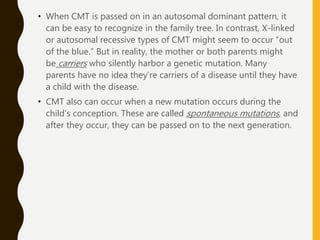 • When CMT is passed on in an autosomal dominant pattern, it
can be easy to recognize in the family tree. In contrast, X-linked
or autosomal recessive types of CMT might seem to occur “out
of the blue.” But in reality, the mother or both parents might
be carriers who silently harbor a genetic mutation. Many
parents have no idea they’re carriers of a disease until they have
a child with the disease.
• CMT also can occur when a new mutation occurs during the
child’s conception. These are called spontaneous mutations, and
after they occur, they can be passed on to the next generation.
 