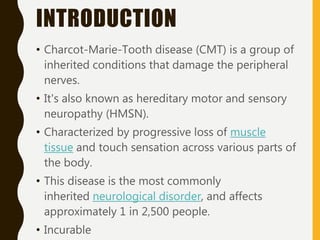 INTRODUCTION
• Charcot-Marie-Tooth disease (CMT) is a group of
inherited conditions that damage the peripheral
nerves.
• It's also known as hereditary motor and sensory
neuropathy (HMSN).
• Characterized by progressive loss of muscle
tissue and touch sensation across various parts of
the body.
• This disease is the most commonly
inherited neurological disorder, and affects
approximately 1 in 2,500 people.
• Incurable
 