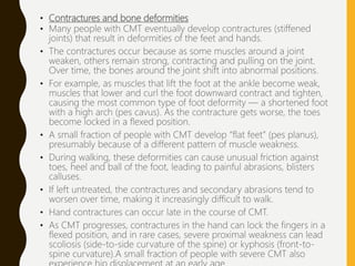 • Contractures and bone deformities
• Many people with CMT eventually develop contractures (stiffened
joints) that result in deformities of the feet and hands.
• The contractures occur because as some muscles around a joint
weaken, others remain strong, contracting and pulling on the joint.
Over time, the bones around the joint shift into abnormal positions.
• For example, as muscles that lift the foot at the ankle become weak,
muscles that lower and curl the foot downward contract and tighten,
causing the most common type of foot deformity — a shortened foot
with a high arch (pes cavus). As the contracture gets worse, the toes
become locked in a flexed position.
• A small fraction of people with CMT develop “flat feet” (pes planus),
presumably because of a different pattern of muscle weakness.
• During walking, these deformities can cause unusual friction against
toes, heel and ball of the foot, leading to painful abrasions, blisters
calluses.
• If left untreated, the contractures and secondary abrasions tend to
worsen over time, making it increasingly difficult to walk.
• Hand contractures can occur late in the course of CMT.
• As CMT progresses, contractures in the hand can lock the fingers in a
flexed position, and in rare cases, severe proximal weakness can lead
scoliosis (side-to-side curvature of the spine) or kyphosis (front-to-
spine curvature).A small fraction of people with severe CMT also
 