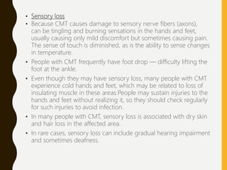 • Sensory loss
• Because CMT causes damage to sensory nerve fibers (axons),
can be tingling and burning sensations in the hands and feet,
usually causing only mild discomfort but sometimes causing pain.
The sense of touch is diminished, as is the ability to sense changes
in temperature.
• People with CMT frequently have foot drop — difficulty lifting the
foot at the ankle.
• Even though they may have sensory loss, many people with CMT
experience cold hands and feet, which may be related to loss of
insulating muscle in these areas.People may sustain injuries to the
hands and feet without realizing it, so they should check regularly
for such injuries to avoid infection.
• In many people with CMT, sensory loss is associated with dry skin
and hair loss in the affected area.
• In rare cases, sensory loss can include gradual hearing impairment
and sometimes deafness.
 