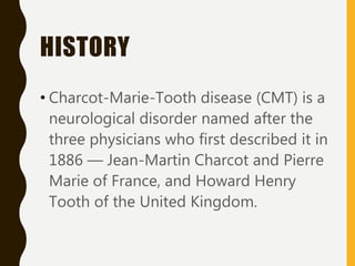 HISTORY
• Charcot-Marie-Tooth disease (CMT) is a
neurological disorder named after the
three physicians who first described it in
1886 — Jean-Martin Charcot and Pierre
Marie of France, and Howard Henry
Tooth of the United Kingdom.
 
