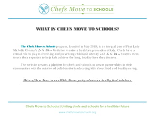 WHAT IS CHEFS MOVE TO SCHOOLS?


        The Chefs M to S
                       ove      chools progra m, founde d in Ma y 2010, is a n inte gra l pa rt of Firs t La dy
Miche lle Oba ma ’s Le t’s M v e ! initia tive to ra is e a he a lthie r ge ne ra tion of kids . Che fs ha ve a
                                 o
critica l role to pla y in re ve rs ing a nd pre ve nting childhood obe s ity, a nd Le t’s M v e ! invite s the m
                                                                                               o
to us e the ir e xpe rtis e to he lp kids a chie ve the long, he a lthy live s the y de s e rve .

    The we bs ite cre a te s a pla tform for che fs a nd s chools to cre a te pa rtne rs hips in the ir
communitie s with the mis s ion of colla bora tive ly e duca ting kids a bout food a nd he a lthy e a ting.


        Vid e o o f S a m Ka s s , s e nio r White Ho us e p o lic y a d vis o r o n he a lthy fo o d initia tiv e s .




           Chefs Move to Schools | Uniting chefs and schools for a healthier future
                                            www.chefsmovetoschools.org
 