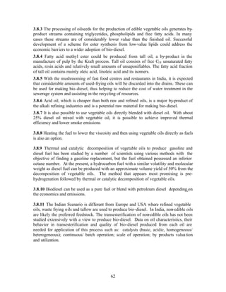 3.8.3 The processing of oilseeds for the production of edible vegetable oils generates by-
product streams containing triglycerides, phospholipids and free fatty acids. In many
cases these streams are of considerably lower value than the finished oil. Successful
development of a scheme for ester synthesis from low-value lipids could address the
economic barriers to a wider adoption of bio-diesel.
3.8.4 Fatty acid methyl ester could be produced from tall oil, a by-product in the
manufacture of pulp by the Kraft process. Tall oil consists of free C18 unsaturated fatty
acids, resin acids and relatively small amounts of unsaponifiables. The fatty acid fraction
of tall oil contains mainly oleic acid, linoleic acid and its isomers.
3.8.5 With the mushrooming of fast food centres and restaurants in India, it is expected
that considerable amounts of used-frying oils will be discarded into the drains. These can
be used for making bio-diesel, thus helping to reduce the cost of water treatment in the
sewerage system and assisting in the recycling of resources.
3.8.6 Acid oil, which is cheaper than both raw and refined oils, is a major by-product of
the alkali refining industries and is a potential raw material for making bio-diesel.
3.8.7 It is also possible to use vegetable oils directly blended with diesel oil. With about
25% diesel oil mixed with vegetable oil, it is possible to achieve improved thermal
efficiency and lower smoke emissions

3.8.8 Heating the fuel to lower the viscosity and then using vegetable oils directly as fuels
is also an option.

3.8.9 Thermal and catalytic decomposition of vegetable oils to produce gasoline and
diesel fuel has been studied by a number of scientists using various methods with the
objective of finding a gasoline replacement, but the fuel obtained possessed an inferior
octane number. At the present, a hydrocarbon fuel with a similar volatility and molecular
weight as diesel fuel can be produced with an approximate volume yield of 50% from the
decomposition of vegetable oils. The method that appears most promising is pre-
hydrogenation followed by thermal or catalytic decomposition of vegetable oils.

3.8.10 Biodiesel can be used as a pure fuel or blend with petroleum diesel depending on
the economics and emissions.

3.8.11 The Indian Scenario is different from Europe and USA where refined vegetable
oils, waste frying oils and tallow are used to produce bio-diesel. In India, non-edible oils
are likely the preferred feedstock. The transesterification of non-edible oils has not been
studied extensively with a view to produce bio-diesel. Data on oil characteristics, their
behavior in transesterification and quality of bio-diesel produced from each oil are
needed for application of this process such as: catalysts (basic, acidic, homogeneous/
heterogeneous); continuous/ batch operation; scale of operation; by products valua tion
and utilization.




                                             62
 
