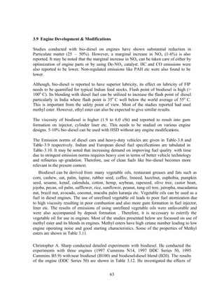 3.9 Engine Development & Modifications

Studies conducted with bio-diesel on engines have shown substantial reduction in
Particulate matter (25 – 50%). However, a marginal increase in NOx (1-6%) is also
reported. It may be noted that the marginal increase in NOx can be taken care of either by
optimization of engine parts or by using De-NOx catalyst. HC and CO emissions were
also reported to be lower. Non-regulated emissions like PAH etc were also found to be
lower.

Although, bio-diesel is reported to have superior lubricity, its effect on lubricity of FIP
needs to be quantified for typical Indian feed stocks. Flash point of biodiesel is high (>
100o C). Its blending with diesel fuel can be utilized to increase the flash point of diesel
particularly in India where flash point is 35o C well below the world average of 55o C.
This is important from the safety point of view. Most of the studies reported had used
methyl ester. However, ethyl ester can also be expected to give similar results.

The viscosity of biodiesel is higher (1.9 to 6.0 cSt) and reported to result into gum
formation on injector, cylinder liner etc. This needs to be studied on various engine
designs. 5-10% bio-diesel can be used with HSD without any engine modifications.

The Emission norms of diesel cars and heavy-duty vehicles are given in Table-3.8 and
Table-3.9 respectively. Indian and European diesel fuel specifications are tabulated in
Table-3.10. It may be noted that increasing demand on improving fuel quality with time
due to stringent emission norms requires heavy cost in terms of better vehicle technology
and refineries up- gradation. Therefore, use of clean fuels like bio-diesel becomes more
relevant in the present context.
   Biodiesel can be derived from many vegetable oils, restaurant greases and fats such as
corn, cashew, oat, palm, lupine, rubber seed, coffee, linseed, hazelnut, euphobia, pumpkin
seed, sesame, kenaf, calendula, cotton, hemp, soybean, rapeseed, olive tree, castor bean,
jojoba, pecan, oil palm, safflower, rice, sunflower, peanut, tung oil tree, jatropha, macadamia
nut, brazil nut, avocado, coconut, macuba palm karanja etc. Vegetable oils can be used as a
fuel in diesel engines. The use of unrefined vegetable oil leads to poor fuel atomization due
to high viscosity resulting in poor combustion and also more gum formation in fuel injector,
liner etc. The results of emissions of using unrefined vegetable oils were unfavorable and
were also accompanied by deposit formation . Therefore, it is ne cessary to esterify the
vegetable oil for use in engines. Most of the studies presented below are focussed on use of
methyl ester and its blends in engines. Methyl esters have high cetane number leading to low
engine operating noise and good starting characteristics. Some of the properties of Methyl
esters are shown in Table 3.11.

Christopher A. Sharp conducted detailed experiments with biodiesel. He conducted the
experiments with three engines (1997 Cummins N14, 1997 DDC Series 50, 1995
Cummins B5.9) with neat biodiesel (B100) and biodiesel-diesel blend (B20). The results
of the engine (DDC Series 50) are shown in Table 3.12. He investigated the effects of


                                            63
 