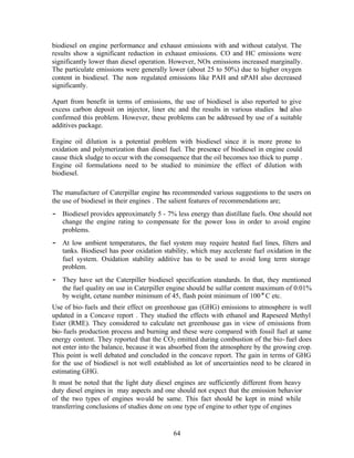 biodiesel on engine performance and exhaust emissions with and without catalyst. The
results show a significant reduction in exhaust emissions. CO and HC emissions were
significantly lower than diesel operation. However, NOx emissions increased marginally.
The particulate emissions were generally lower (about 25 to 50%) due to higher oxygen
content in biodiesel. The non- regulated emissions like PAH and nPAH also decreased
significantly.

Apart from benefit in terms of emissions, the use of biodiesel is also reported to give
excess carbon deposit on injector, liner etc and the results in various studies h also
                                                                                ad
confirmed this problem. However, these problems can be addressed by use of a suitable
additives package.

Engine oil dilution is a potential problem with biodiesel since it is more prone to
oxidation and polymerization than diesel fuel. The presence of biodiesel in engine could
cause thick sludge to occur with the consequence that the oil becomes too thick to pump .
Engine oil formulations need to be studied to minimize the effect of dilution with
biodiesel.

The manufacture of Caterpillar engine has recommended various suggestions to the users on
the use of biodiesel in their engines . The salient features of recommendations are;
− Biodiesel provides approximately 5 - 7% less energy than distillate fuels. One should not
   change the engine rating to compensate for the power loss in order to avoid engine
   problems.
− At low ambient temperatures, the fuel system may require heated fuel lines, filters and
   tanks. Biodiesel has poor oxidation stability, which may accelerate fuel oxidation in the
   fuel system. Oxidation stability additive has to be used to avoid long term storage
   problem.
− They have set the Caterpiller biodiesel specification standards. In that, they mentioned
   the fuel quality on use in Caterpiller engine should be sulfur content maximum of 0.01%
   by weight, cetane number minimum of 45, flash point minimum of 100 o C etc.
Use of bio- fuels and their effect on greenhouse gas (GHG) emissions to atmosphere is well
updated in a Concave report . They studied the effects with ethanol and Rapeseed Methyl
Ester (RME). They considered to calculate net greenhouse gas in view of emissions from
bio- fuels production process and burning and these were compared with fossil fuel at same
energy content. They reported that the CO2 emitted during combustion of the bio- fuel does
not enter into the balance, because it was absorbed from the atmosphere by the growing crop.
This point is well debated and concluded in the concave report. The gain in terms of GHG
for the use of biodiesel is not well established as lot of uncertainties need to be cleared in
estimating GHG.
It must be noted that the light duty diesel engines are sufficiently different from heavy
duty diesel engines in may aspects and one should not expect that the emission behavior
of the two types of engines wo uld be same. This fact should be kept in mind while
transferring conclusions of studies done on one type of engine to other type of engines


                                           64
 