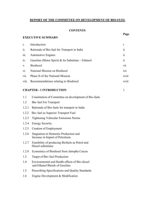 REPORT OF THE COMMITTEE ON DEVELOPMENT OF BIO-FUEL


                                          CONTENTS
                                                                 Page
EXECUTIVE SUMMARY

i.      Introduction                                             i
ii.     Rationale of Bio-fuel for Transport in India             ii
iii.    Automotive Engines                                       ii
iv.     Gasoline (Motor Spirit) & Its Substitute – Ethanol       ii
v.      Biodiesel                                                vii
vi.     National Mission on Biodiesel                            xiv
vii.    Phase II of the National Mission                         xviii
viii. Recommendations relating to Biodiesel                      xviii

CHAPTER - 1 INTRODUCTION                                         1

1.1      Constitution of Committee on development of Bio-fuels
1.2      Bio- fuel For Transport
1.2.1    Rationale of Bio-fuels for transport in India
1.2.2 Bio- fuel as Superior Transport Fuel
1.2.3    Tightening Vehicular Emissions Norms
1.2.4    Energy Security
1.2.5    Creation of Employment
1.2.6    Stagnation in Domestic Production and
         Increase in Import of Petroleum
1.2.7    Feasibility of producing Biofuels as Petrol and
         Diesel substitutes
1.2.8    Economics of Biodiesel from Jatropha Curcas
1.3      Target of Bio- fuel Production
1.4      Environmental and Health effects of Bio-diesel
         and Ethanol Blends of Gasoline
1.5      Prescribing Specifications and Quality Standards
1.6      Engine Development & Modification
 