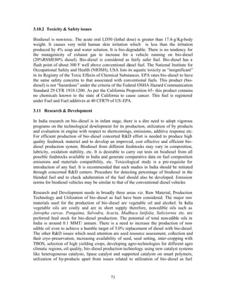 3.10.2 Toxicity & Safety issues

Biodiesel is non-toxic. The acute oral LD50 (lethal dose) is greater than 17.4-g/Kg-body
weight. It causes very mild human skin irritation which is less than the irritation
produced by 4% soap and water solution. It is bio-degradable. There is no tendency for
the mutagenicity of exhaust gas to increase for a vehicle running on bio-diesel
(20%RSME80% diesel). Bio-diesel is considered as fairly safer fuel. Bio-diesel has a
flash point of about 300 F well above conventional diesel fuel. The National Institute for
Occupational Safety and Health (NIOSH), USA lists its aquatic toxicity as “insignificant”
in its Registry of the Toxic Effects of Chemical Substances. EPA rates bio-diesel to have
the same safety concerns to that associated with conventional fuels. This product (bio-
diesel) is not “hazardous” under the criteria of the Federal OSHA Hazard Communication
Standard 29 CFR 1910.1200. As per the California Proposition 65- this product contains
no chemicals known to the state of California to cause cancer. This fuel is registered
under Fuel and Fuel additives at 40 CFR79 of US-EPA.

3.11 Research & Development

In India research on bio-diesel is in infant stage, there is a dire need to adopt vigorous
programs on the technological development for its production, utilization of by products
and evaluation in engine with respect to shortcomings, emissions, additive response etc.
For efficient production of bio-diesel concerted R&D effort is needed to produce high
quality feedstock material and to develop an improved, cost effective and efficient bio-
diesel production system. Biodiesel from different feedstocks may vary in composition,
lubricity, oxidation stability, etc. It is desirable to carry out tests on biodiesel from all
possible feedstocks available in India and generate comparative data on fuel composition
emissions and materials compatibility, etc. Toxicological study is a pre-requisite for
introduction of any fuel. It is recommended that such studies in India should be initiated
through concerned R&D centers. Procedure for detecting percentage of biodiesel in the
blended fuel and to check adulteration of the fuel should also be developed. Emission
norms for biodiesel vehicles may be similar to that of the conventional diesel vehicles

Research and Development needs in broadly three areas viz. Raw Material, Production
Technology and Utilization of bio-diesel as fuel have been considered. The major raw
materials used for the production of bio-diesel are vegetable oil and alcohol. In India
vegetable oils are costly and are in short supply therefore, non-edible oils such as
Jatropha curcas. Pongaima, Salvodra, Acacia, Madhuca latifolia, Saliciornia etc. are
preferred feed stock for bio-diesel production. The potential of total non-edible oils in
India is around 0.1 MMT/ annum. There is a need to increase the production of non-
edible oil even to achieve a humble target of 5.0% replacement of diesel with bio-diesel.
The other R&D issues which need attention are seed resource assessment, collection and
their cryo-preservation, increasing availability of seed, seed setting, inter-cropping with
TBOS, selection of high yielding crops, developing agro-technologies for different agro
climatic regions, oil quality, bio-diesel production technology using new catalyst systems
like heterogeneous catalysts, lipase catalyst and supported catalysts on smart polymers,
utilization of by-products apart from issues related to utilization of bio-diesel as fuel



                                             71
 