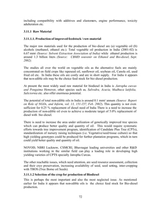 including compatibility with additives and elastomers, engine performance, toxicity
adulteration etc.

3.11.1 Raw Material

3.11.1.1. Production of improved feedstock / raw-material

The major raw materials used for the production of bio-diesel are (a) vegetable oil (b)
alcohols (methanol, ethanol etc.). Total vegetable oil production in India (2001-02) is
6.67 mmt (Source: Solvent Extraction Association of India) while ethanol production is
around 1.3 billion liters (Source: CBMD souvenir on Ethanol and Bio-diesel, Sept.
2002).

The studies all over the world on vegetable oils as the alternative fuels are mainly
concentrated on field crops like rapeseed oil, sunflower oil, soybean oil, Canola oil, used
fried oil etc. In India these oils are costly and are in short supply. For India it appears
that non-edible oils may be the choice feed stock for bio-diesel production.

At present the most widely used raw material for biodiesel in India is Jatropha curcas
and Pongaima However, other species such as, Salvodra, Acacia, Madhuca latifolia,
Saliciornia etc. also offer enormous potential.

The potential of total non-edible oils in India is around 0.1 mmt/ annum (Source: Report
on Role of NGOs, and Inform, vol. 13, 151-157, Feb. 2002). This quantity is not even
sufficient for 0.25 % replacement of diesel need of India There is a need to increase the
production of non-edible oil even to achieve a moderate target of 5.0% replacement of
diesel with bio-diesel.

There is need to increase the area under utilization of genetically improved tree species
which can produce better quality and quantity of oil. This would require systematic
efforts towards tree improvement program, identification of Candidate Plus Tree (CPTs),
standardization of nursery raising techniques (i.e. Vegetative/seed/tissue culture) so that
high yielding genotypes could be produced for further plantation programs, which in turn
could yield better quality and quantity of oil.

NOVOD, NBRI Lucknow, CSMCRI, Bhavnagar leading universities and other R&D
institutions working in the similar field can play a leading role in developing high
yielding varieties of CPTS specially Jatropha Curcas.

The other reachable issues, which need attention, are seed resource assessment, collection
and their cryo preservation, increasing availability of seed, seed setting, inter-cropping
with TBOS (Tree Borne oil Seeds).
3.11.1.2 Selection of the crop for production of Biodiesel
This is perhaps the most important and also the most neglected issue. As mentioned
earlier for India it appears that non-edible oils is the choice feed stock for Bio-diesel
production.


                                            72
 