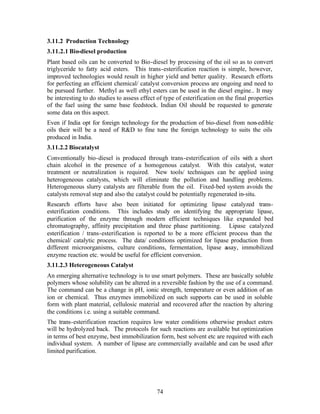 3.11.2 Production Technology
3.11.2.1 Bio-diesel production
Plant based oils can be converted to Bio-diesel by processing of the oil so as to convert
triglyceride to fatty acid esters. This trans-esterification reaction is simple, however,
improved technologies would result in higher yield and better quality. Research efforts
for perfecting an efficient chemical/ catalyst conversion process are ongoing and need to
be pursued further. Methyl as well ethyl esters can be used in the diesel engine.. It may
be interesting to do studies to assess effect of type of esterification on the final properties
of the fuel using the same base feedstock. Indian Oil should be requested to generate
some data on this aspect.
Even if India opt for foreign technology for the production of bio-diesel from non-edible
oils their will be a need of R&D to fine tune the foreign technology to suits the oils
produced in India.
3.11.2.2 Biocatalyst
Conventionally bio-diesel is produced through trans-esterification of oils with a short
chain alcohol in the presence of a homogenous catalyst. With this catalyst, water
treatment or neutralization is required. New tools/ techniques can be applied using
heterogeneous catalysts, which will eliminate the pollution and handling problems.
Heterogeneous slurry catalysts are filterable from the oil. Fixed-bed system avoids the
catalysts removal step and also the catalyst could be potentially regenerated in-situ.
Research efforts have also been initiated for optimizing lipase catalyzed trans-
esterification conditions. This includes study on identifying the appropriate lipase,
purification of the enzyme through modern efficient techniques like expanded bed
chromatography, affinity precipitation and three phase partitioning. Lipase catalyzed
esterification / trans-esterification is reported to be a more efficient process than the
chemical/ catalytic process. The data/ conditions optimized for lipase production from
different microorganisms, culture conditions, fermentation, lipase a    ssay, immobilized
enzyme reaction etc. would be useful for efficient conversion.
3.11.2.3 Heterogeneous Catalyst
An emerging alternative technology is to use smart polymers. These are basically soluble
polymers whose solubility can be altered in a reversible fashion by the use of a command.
The command can be a change in pH, ionic strength, temperature or even addition of an
ion or chemical. Thus enzymes immobilized on such supports can be used in soluble
form with plant material, cellulosic material and recovered after the reaction by altering
the conditions i.e. using a suitable command.
The trans-esterification reaction requires low water conditions otherwise product esters
will be hydrolyzed back. The protocols for such reactions are available but optimization
in terms of best enzyme, best immobilization form, best solvent etc are required with each
individual system. A number of lipase are commercially available and can be used after
limited purification.




                                              74
 