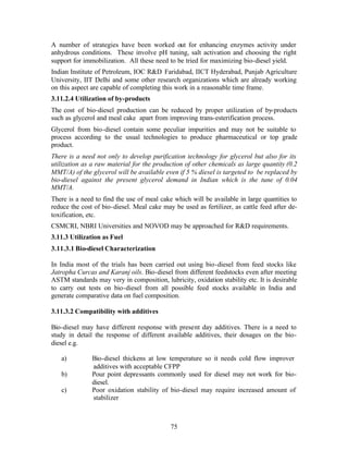 A number of strategies have been worked out for enhancing enzymes activity under
anhydrous conditions. These involve pH tuning, salt activation and choosing the right
support for immobilization. All these need to be tried for maximizing bio-diesel yield.
Indian Institute of Petroleum, IOC R&D Faridabad, IICT Hyderabad, Punjab Agriculture
University, IIT Delhi and some other research organizations which are already working
on this aspect are capable of completing this work in a reasonable time frame.
3.11.2.4 Utilization of by-products
The cost of bio-diesel production can be reduced by proper utilization of by-products
such as glycerol and meal cake apart from improving trans-esterification process.
Glycerol from bio-diesel contain some peculiar impurities and may not be suitable to
process according to the usual technologies to produce pharmaceutical or top grade
product.
There is a need not only to develop purification technology for glycerol but also for its
utilization as a raw material for the production of other chemicals as large quantity (0.2
MMT/A) of the glycerol will be available even if 5 % diesel is targeted to be replaced by
bio-diesel against the present glycerol demand in Indian which is the tune of 0.04
MMT/A.
There is a need to find the use of meal cake which will be available in large quantities to
reduce the cost of bio-diesel. Meal cake may be used as fertilizer, as cattle feed after de-
toxification, etc.
CSMCRI, NBRI Universities and NOVOD may be approached for R&D requirements.
3.11.3 Utilization as Fuel
3.11.3.1 Bio-diesel Characterization

In India most of the trials has been carried out using bio-diesel from feed stocks like
Jatropha Curcas and Karanj oils. Bio-diesel from different feedstocks even after meeting
ASTM standards may very in composition, lubricity, oxidation stability etc. It is desirable
to carry out tests on bio-diesel from all possible feed stocks available in India and
generate comparative data on fuel composition.

3.11.3.2 Compatibility with additives

Bio-diesel may have different response with present day additives. There is a need to
study in detail the response of different available additives, their dosages on the bio-
diesel e.g.

   a)          Bio-diesel thickens at low temperature so it needs cold flow improver
               additives with acceptable CFPP
   b)          Pour point depressants commonly used for diesel may not work for bio-
               diesel.
   c)          Poor oxidation stability of bio-diesel may require increased amount of
               stabilizer



                                            75
 