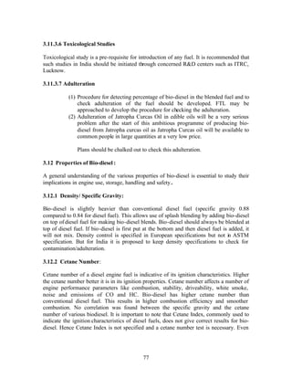 3.11.3.6 Toxicological Studies

Toxicological study is a pre-requisite for introduction of any fuel. It is recommended that
such studies in India should be initiated through concerned R&D centers such as ITRC,
Lucknow.

3.11.3.7 Adulteration

           (1) Procedure for detecting percentage of bio-diesel in the blended fuel and to
               check adulteration of the fuel should be developed. FTL may be
               approached to develop the procedure for checking the adulteration.
           (2) Adulteration of Jatropha Curcas Oil in edible oils will be a very serious
               problem after the start of this ambitious programme of producing bio-
               diesel from Jatropha curcas oil as Jatropha Curcas oil will be available to
               common people in large quantities at a very low price.

               Plans should be chalked out to check this adulteration.

3.12 Properties of Bio-diesel :

A general understanding of the various properties of bio-diesel is essential to study their
implications in engine use, storage, handling and safety .

3.12.1 Density/ Specific Gravity:

Bio-diesel is slightly heavier than conventional diesel fuel (specific gravity 0.88
compared to 0.84 for diesel fuel). This allows use of splash blending by adding bio-diesel
on top of diesel fuel for making bio-diesel blends. Bio-diesel should always be blended at
top of diesel fuel. If bio-diesel is first put at the bottom and then diesel fuel is added, it
will not mix. Density control is specified in European specifications but not in ASTM
specification. But for India it is proposed to keep density specifications to check for
contamination/adulteration.

3.12.2 Cetane Number:

Cetane number of a diesel engine fuel is indicative of its ignition characteristics. Higher
the cetane number better it is in its ignition properties. Cetane number affects a number of
engine performance parameters like combustion, stability, driveability, white smoke,
noise and emissions of CO and HC. Bio-diesel has higher cetane number than
conventional diesel fuel. This results in higher combustion efficiency and smoother
combustion. No correlation was found between the specific gravity and the cetane
number of various biodiesel. It is important to note that Cetane Index, commonly used to
indicate the ignition characteristics of diesel fuels, does not give correct results for bio-
diesel. Hence Cetane Index is not specified and a cetane number test is necessary. Even




                                             77
 