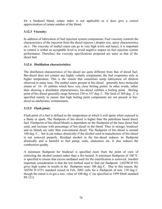 for a biodiesel blend, cetane index is not applicable as it does give a correct
approximation of cetane number of the blend.

3.12.3 Viscosity:

In addition of lubrication of fuel injection system components, Fuel viscosity controls the
characteristics of the injection from the diesel injector ( droplet size, spray characteristics
etc.) . The viscosity of methyl esters can go to very high levels and hence, it is important
to control it within an acceptable level to avoid negative impact on fuel injection system
performance. Therefore, the viscosity specifications proposed are same as that of the
diesel fuel.

3.12.4 Distillation characteristics:

The distillation characteristics of bio-diesel are quite different from that of diesel fuel.
Bio-diesel does not contain any highly volatile components, the fuel evaporates only at
higher temperature. This is the reason that sometimes sump lubrication oil dilution
observed in many tests. The methyl esters present in bio-diesel generally have molecular
chains of 16- 18 carbons which have very close boiling points. In other words, rather
than showing a distillation characteristics, bio-diesel exhibits a boiling point. Boiling
point of bio-diesel generally range between 330 to 357 deg. C. The limit of 360 deg . C is
specified mainly to ensure that high boiling point components are not present in bio-
diesel as adulterants/ contaminants.

3.12.5 Flash point:

Flash point of a fuel is defined as the temperature at which it will ignite when exposed to
a flame or spark. The flashpoint of bio-diesel is higher than the petroleum based diesel
fuel. Flashpoint of bio-diesel blends is dependent on the flashpoint of the base diesel fuel
used, and increase with percentage of bio-diesel in the blend. Thus in storage, biodiesel
and its blends are safer than conventional diesel. The flashpoint of bio-diesel is around
160 deg. C , but it can reduce drastically if the alcohol used in manufacture of bio-diesel
is not removed properly. Residual alcohol in the bio-diesel reduces its flashpoint
drastically and is harmful to fuel pump, seals, elastomers etc. It also reduces the
combustion quality.

A minimum flashpoint for biodiesel is specified more from the point of view of
restricting the alcohol content rather than a fire hazard. A minimum flashpoint of 100 ºC
is specified to ensure that excess methanol used for the esterification is removed. Another
important consideration is that the test method used to find out flashpoint (ASTM D 93)
gives high scatter in results at the flashpoint nears 100 deg C. Due to this reason, the
ASTM D 6751 standard issued in Feb, 2002 calls for a flashpoint of min. 130 deg C
though the intent is to get a min. value of 100 deg. C (as specified in 1999 Draft standard
PS 121)




                                              78
 