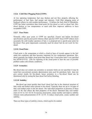 3.12.6 Cold Filter Plugging Point (CFPP):

At low operating temperature fuel may thicken and not flow properly affecting the
performance of fuel lines, fuel pumps and injectors. Cold filter plugging point of
biodiesel reflects its cold weather performance. . It defines the fuels limit of filterability.
CFPP has better correlation than cloud point for bio-diesel as well as diesel fuel. Bio-
diesel thicken at low temperatures so need cold flow improver additives to have
acceptable CFPP.

3.12.7 Pour Point:

Normally either pour point or CFPP are specified. French and Italian bio-diesel
specifications specify pour point whereas others specify CFFP. Since CFFP reflects more
accurately the cold weather operation of fuel, it is proposed not to specify pour point for
bio-diesel. Pour point depressants commonly used for diesel fuel do not work for bio-
diesel.

3.12.8 Cloud Point :

Cloud point is the temperature at which a cloud or haze of crystals appear in the fuel
under test conditions and thus becomes important for low temperature operations. Bio-
diesel generally has higher cloud point than diesel fuel. Cloud point limit is not specified
but ASTM D 6751 calls for reporting of the cloud point to alert the user of possible
problem under cold climatic conditions.

3.12.9 Aromatics:

Bio-diesel does not contain any aromatics so aromatic limits are not specified. It may be
noted that conventional aromatic determination tests used for petroleum fuels does not
give correct results for bio-diesel, hence aromatics in a bio-diesel blend can be
determined only by testing the base diesel fuel before blending.

3.12.10 Stability:

    Bio-diesel age more quickly than fossil diesel fuel due to the chemical structure of
fatty acids and methyl esters present in bio-diesel. Typically there are up to 14 types of
fatty acid methyl esters in the bio-diesel. The individual proportion of presence of these
esters in the fuel affects the final properties of bio-diesel. Saturated fatty acid methyl
esters (C14: 0, C16: 0,C16: 0) increase cloud point, cetane number and improve stability
whereas more polyunsaturates (C18: 2,C18: 3) reduce cloud point, cetane number and
stability.

There are three types of stability criteria, which need to be studied:




                                              79
 