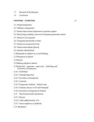 1.7    Research & Development
1.8    Conclusion

CHAPTER – 2 ETHANOL                                                      11

2.1 Ethanol programme
2.2 Problems with gasoline
2.3 Octane improvement requirement in gasoline engines
2.4 Diesel engine problem, emission of respiratory particulate matters
2.5 Ethanol as an oxygenate
2.6 Oxygenates permissible in India
2.7 Ethanol as an automotive fuel
2.8 Ethanol diesel blends (Diesel)
2.9 Gasoline ethanol blend
2.10Standards for ethanol use as fuel blending
2.11Production of ethanol
2.12Process
2.13Making anhydrous ethanol
2.14Feed stock – sugarcane - sugar route – technology and
    Economics of production
2.14.1 Feed Stock
2.14.2 Through Sugar beet
2.14.3 Economics of production
2.14.3.1 General
2.14.3.2 Sugarcane-molasses – ethanol route
2.14.3.3 Industry Survey in UP and Uttranchal
2.14.4 Economics of Sugarcane to Ethanol
2.15   Starch based alcoho l production
2.15.1 Process
2.15.2 Value-added benefits, U.S.
2.15.3 Sweet sorghum as a feedstock
2.16 Bioethanol
 