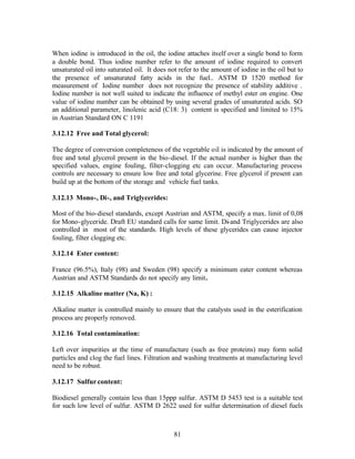 When iodine is introduced in the oil, the iodine attaches itself over a single bond to form
a double bond. Thus iodine number refer to the amount of iodine required to convert
unsaturated oil into saturated oil. It does not refer to the amount of iodine in the oil but to
the presence of unsaturated fatty acids in the fuel.. ASTM D 1520 method for
measurement of Iodine number does not recognize the presence of stability additive .
Iodine number is not well suited to indicate the influence of methyl ester on engine. One
value of iodine number can be obtained by using several grades of unsaturated acids. SO
an additional parameter, linolenic acid (C18: 3) content is specified and limited to 15%
in Austrian Standard ON C 1191

3.12.12 Free and Total glycerol:

The degree of conversion completeness of the vegetable oil is indicated by the amount of
free and total glycerol present in the bio-diesel. If the actual number is higher than the
specified values, engine fouling, filter-clogging etc can occur. Manufacturing process
controls are necessary to ensure low free and total glycerine. Free glycerol if present can
build up at the bottom of the storage and vehicle fuel tanks.

3.12.13 Mono-, Di-, and Triglycerides:

Most of the bio-diesel standards, except Austrian and ASTM, specify a max. limit of 0,08
for Mono-glyceride. Draft EU standard calls for same limit. Di-and Triglycerides are also
controlled in most of the standards. High levels of these glycerides can cause injector
fouling, filter clogging etc.

3.12.14 Ester content:

France (96.5%), Italy (98) and Sweden (98) specify a minimum eater content whereas
Austrian and ASTM Standards do not specify any limit.

3.12.15 Alkaline matter (Na, K) :

Alkaline matter is controlled mainly to ensure that the catalysts used in the esterification
process are properly removed.

3.12.16 Total contamination:

Left over impurities at the time of manufacture (such as free proteins) may form solid
particles and clog the fuel lines. Filtration and washing treatments at manufacturing level
need to be robust.

3.12.17 Sulfur content:

Biodiesel generally contain less than 15ppp sulfur. ASTM D 5453 test is a suitable test
for such low level of sulfur. ASTM D 2622 used for sulfur determination of diesel fuels



                                              81
 