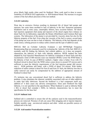 gives falsely high results when used for biodiesel. More work need to done to assess
suitability of ASTM D 2622 application to B20 biodiesel blend. The increase in oxygen
content of the fuel affects precision of this test method.

3.12.18 Lubricity:

Wear due to excessive friction resulting in shortened life of diesel fuel pumps and
injectors, has some times ascribed to lack of lubricity in the fuel. Numerous premature
breakdown and in some cases, catastrophic failures, have occurred failures. All diesel
fuel injection equipment (fuel pump and injector) of the diesel engine have reliance on
diesel fuels for its lubrication, especially the Rotary (Distributor) and Common Rail type
systems. The lubrication of the pump is not provided by viscosity alone but also by the
lubricity property of the fuel. Even when the viscosity of the fuel is correct, several parts
of the pump can wear out due to lack of lubricity. The lubricity of the fuel depends on the
crude source, refining process to reduce sulfur content and the type of additives used.

BOCLE( Ball on Cylinder Lubricity Evaluator ) and HFFR(High Frequency
Reciprocating Rig) are commonly used for evaluating the lubricity of the fuel. BOCLE is
normally used for finding the lubricity fuel without additive, as it does not properly
characterize the lubricity of fuels with lubricity additives. HFFR method has been
adopted by Fuel Injection Manufactures for lubricity evaluation of diesel fuels and they
recommend a limit of 460 microns wear scar diameter (WSD). Lower the WSD better is
the lubricity of fuel. In case of BOCLE method a higher value is better. Even with 2%
biodiesel mixed in diesel fuel, the WSD values comes down to around 325 micron and is
sufficient to meet the lubricity requirements of the fuel injection pump( 460 micron
max.).. B100 performs still better, with a WSD of about 314 micron. With further
reduction of sulfur content is diesel for Euro II and Euro IV fuels, the lubricity loss due to
sulfur removal can easily be compensated by the addition of appropriate amount of
biodiesel in diesel fuel.

2% inclusion into any conventional diesel fuel is sufficient to address the lubricity
problem. It also eliminates the inherent variability associated with use of other additives
to make fuel fully lubricious. Second the biodiesel is a fuel component itself- any
addition of it does cause any adverse consequences. Since pure biodiesel has high
lubricity, it is not specified in the specification. When biodiesel is used as lubricity blend
( B2) or diesel fuel extender ( B20), its lubricity characteristics has to meet the
specification for the base fuel

3.12.19 Sulfated Ash:

Sulfated ash is controlled to ensure that all the catalysts used in the transesterification
process are removed. Presence of ash can cause filter plugging and or injector deposits.
Soluble metallic soap , un-removed catalysts and other solids are possible sources of
sulfated ash in the fuel.

3.12.20 Acid number/Neutralization number:



                                             82
 
