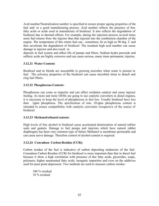 Acid number/Neutralization number is specified to ensure proper ageing properties of the
fuel and/ or a good manufacturing process. Acid number reflects the presence of free
fatty acids or acids used in manufacture of biodiesel. It also reflects the degradation of
biodiesel due to thermal effects. For example, during the injection process several times
more fuel returns from the injector than that injected into the combustion chamber of the
engine. The temperature of this return fuel can , sometimes, be as high as 90 deg. C and
thus accelerate the degradation of biodiesel. The resultant high acid number can cause
damage to injector and also result in
deposits in fuel system and affect life of pumps and filters. Sodium hydro peroxide and
sulfuric acids are highly corrosive and can cause serious, many times permanent, injuries.

3.12.21 Water Content:

Biodiesel and its blends are susceptible to growing microbes when water is present in
fuel. The solvency properties of the biodiesel can cause microbial slime to detach and
clog fuel filters.

3.12.22 Phosphorous Content:

Phosphorous can come as impurity and can affect oxidation catalyst and cause injector
fouling. As more and more OEMs are going to use catalytic converters in diesel engines,
it is necessary to keep the level of phosphorous in fuel low. Usually biodiesel have less
than 1ppm phosphorus. The specification of min. 10-ppm phosphorous content is
intended to ensure compatibility with catalytic converters irrespective of the source of
biodiesel.

3.12.23 Methanol/ethanol content:

High levels of free alcohol in biodiesel cause accelerated deterioration of natural rubber
seals and gaskets. Damage to fuel pumps and injectors which have natural rubber
diaphragms has been very common type of failure Methanol is membrane-permeable and
can cause nerve damage. Therefore control of alcohol content is required.

3.12.24 Conradson Carbon Residue (CCR):

Carbon residue of the fuel is indicative of carbon depositing tendencies of the fuel.
Conradson Carbon Residue (CCR) for biodiesel is more important than that in diesel fuel
because it show a high correlation with presence of free fatty acids, glycerides, soaps,
polymers, higher unsaturated fatty acids, inorganic impurities and even on the additives
used for pour point depression. Two methods are used to measure carbon residue:

       100 % residual
       10 % residual




                                           83
 