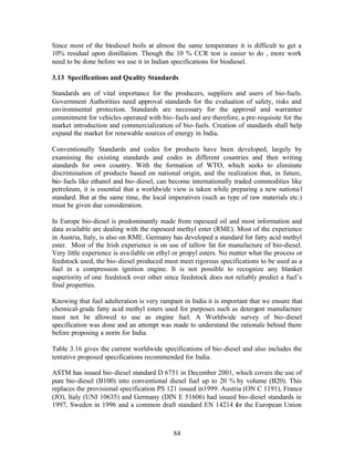 Since most of the biodiesel boils at almost the same temperature it is difficult to get a
10% residual upon distillation. Though the 10 % CCR test is easier to do , more work
need to be done before we use it in Indian specifications for biodiesel.

3.13 Specifications and Quality Standards

Standards are of vital importance for the producers, suppliers and users of bio-fuels.
Government Authorities need approval standards for the evaluation of safety, risks and
environmental protection. Standards are necessary for the approval and warrantee
commitment for vehicles operated with bio- fuels and are therefore, a pre-requisite for the
market introduction and commercialization of bio- fuels. Creation of standards shall help
expand the market for renewable sources of energy in India.

Conventionally Standards and codes for products have been developed, largely by
examining the existing standards and codes in different countries and then writing
standards for own country. With the formation of WTO, which seeks to eliminate
discrimination of products based on national origin, and the realization that, in future,
bio- fuels like ethanol and bio-diesel, can become internationally traded commodities like
petroleum, it is essential that a worldwide view is taken while preparing a new nationa l
standard. But at the same time, the local imperatives (such as type of raw materials etc.)
must be given due consideration.

In Europe bio-diesel is predominantly made from rapeseed oil and most information and
data available are dealing with the rapeseed methyl ester (RME). Most of the experience
in Austria, Italy, is also on RME. Germany has developed a standard for fatty acid methyl
ester. Most of the Irish experience is on use of tallow fat for manufacture of bio-diesel.
Very little experience is ava ilable on ethyl or propyl esters. No matter what the process or
feedstock used, the bio-diesel produced must meet rigorous specifications to be used as a
fuel in a compression ignition engine. It is not possible to recognize any blanket
superiority of one feedstock over other since feedstock does not reliably predict a fuel’s
final properties.

Knowing that fuel adulteration is very rampant in India it is important that we ensure that
chemical- grade fatty acid methyl esters used for purposes such as detergent manufacture
must not be allowed to use as engine fuel. A Worldwide survey of bio-diesel
specification was done and an attempt was made to understand the rationale behind them
before proposing a norm for India.

Table 3.16 gives the current worldwide specifications of bio-diesel and also includes the
tentative proposed specifications recommended for India.

ASTM has issued bio-diesel standard D 6751 in December 2001, which covers the use of
pure bio-diesel (B100) into conventional diesel fuel up to 20 % by volume (B20). This
replaces the provisional specification PS 121 issued in1999. Austria (ON C 1191), France
(JO), Italy (UNI 10635) and Germany (DIN E 51606) had issued bio-diesel standards in
1997, Sweden in 1996 and a common draft standard EN 14214 for the European Union



                                             84
 