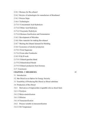 2.16.1 Biomass for Bio-ethanol
2.16.2 Review of technologies for manufacture of Bioethanol
2.16.3 Process Steps
2.16.4 Technologies
2.17.4.1 Concentrated Acid Hydrolysis
2.17.4.2 Dilute Acid Hydrolysis
2.17.4.3 Enzymatic Hydrolysis
2.17.4.4 Biomass Gasification and Fermentation
2.16.5 Development of Microbes
2.16.6 Raw materials for making Bio-ethanol
2.16.7 Meeting the Ethanol demand for blending
2.16.8 Economics of alcohol production
2.17.8.1 From Sugarcane
2.17.8.2 From other Feedstocks
2.16.9 R & D work
2.17.9.1 Ethanol- gasoline blend
2.17.9.2 Ethanol-diesel blends
2.17.9.3 Ethanol production from biomass
2.17 Conclusion
CHAPTER - 3 BIO-DIESEL                                                  43
3.1 Introduction
3.2 Bio-Diesel as an Option for Energy Security
3.3 Feasibility of Producing Bio-Diesel as Diesel substitute
3.4 Production of Bio-Diesel
3.4.1   Derivatives of triglycerides (vegetable oils) as diesel fuels
3.4.1.1 Pyrolysis
3.4.1.2 Micro-emulsification
3.4.1.3 Dilution
3.4.1.4 Transesterification
3.4.2   Process variable in transesterification
3.4.2.1 Oil Temperature
 