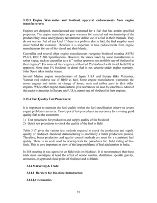 3.13.3 Engine Warranties and biodiesel approval endorsements from engine
manufacturers:

Engines are designed, manufactured and warranted for a fuel that has certain specified
properties. The engine manufacturers give warranty for material and workmanship of the
products they make and typically recommend/ define use of a fuel in their manuals. They
do not warrant fuel of any kind. If there is a problem due to fuel, the fuel supplier must
stand behind the customer. Therefore it is important to take endorsements from engine
manufacturers for use of bio-diesel and their blends.
Caterpillar and several other engine manufacturers recognize biodiesel meeting ASTM
PS121, DIN 51606 Specifications. However, the stance taken by some manufactures is
rather vague, such as caterpillar says it ” neither approves nor prohibits use of biodiesel in
their engines”. For some of their engines, a blend of 5% biodiesel with diesel fuel (B5) is
approved More than 5% biodiesel in diesel fuel is not covered under engine warranty.
John Deere takes similar stance.
Several Marine engine manufacturers of Japan, USA and Europe (like Mercuiser,
Yanmar etc) endorse use of B100 as fuel. Some engine manufactures warranties the
newer engines and insists on change of hoses, seals and rubber parts in their older
engines. While other engine manufactures give warranties on case-by-case basis. Most of
the tractor companies in Europe and U.S.A. permit use of biodiesel in their engines.

3.13.4 Fuel Quality Test Procedures:

It is important to maintain the fuel quality within the fuel specification otherwise severe
engine problems can occur. Two types of test procedures are necessary for ensuring good
quality fuel to the customers:
1) Test procedures for production and supply quality of the biodiesel
2) Quick test procedures to check the quality of the fuel in field.

Table 3.17 gives the various test methods required to check the production and supply
quality of biodiesel. Biodiesel manufacturing is essentially a batch production process.
Therefore, better production and quality control methods are must for a consistent fuel
quality. There is an acute need to develop tests for procedures for field testing of bio-
fuels. This is very important in view of the large problems of fuel adulteration in India.

In BIS meeting it was agreed to do field trials on biodiesel. It is recommended that these
trials must investigate at least the effect of cetane number, distillation, specific gravity,
aromatics, oxygen and cloud point of biodiesel and its blends

  3.14 Marketing & Trade

  3.14.1 Barriers for Bio-diesel introduction

  3.14.1.1 Economics


                                             91
 