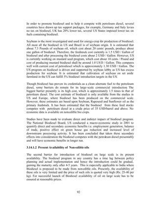 In order to promote biodiesel and to help it compete with petroleum diesel, several
countries have drawn up tax support packages, for example, Germany and Italy levies
no tax on biodiesel, UK has 20% lower tax, several US States imposed lower tax on
fuels containing biodiesel.

Soybean is the most investigated and used for energy-crop for production of biodiesel.
All most all the biodiesel in US and Brazil is of soybean origin. It is estimated that
about 7.3 Pounds of soybean oil, which cost about 20 cents/ pounds, produce about
one gallon of biodiesel. Therefore, the feedstock cost currently is 1.5 USD / Gallon of
biodiesel and after processing the biodiesel costs about 2 USD / Gallon. However, US
is currently working on mustard seed program, which cost about 10 cents / Pound and
cost of producing mustard biodiesel shall be around 1.0 US D / Gallon. This compares
well with current cost of petrodiesel which is approximately 1.30 USD / Gallon. The
US program on biodiesel is driven and supported by soybean lobby as US has excess
production for soybean. It is estimated that cultivation of soybean on set aside
farmland in the US can fulfill 5% biodiesel introduction targets in the US.

Though biodiesel has proven its credentials as a clean alternate fuel to the petroleum
diesel, some barriers do remain for its large-scale commercial introduction. The
biggest barrier presently is its high cost, which is approximately 1.5 times to that of
petroleum diesel. The cost estimate of biodiesel is only available from the studies in
US and Europe, where biodiesel has been produced on the commercial scale.
However, these estimates are based upon Soybean, Rapeseed and Sunflower oil as the
primary feedstock. It has been estimated that the biodiesel from these feed stocks
competes with petroleum diesel at a crude price of 35 USD/barrel and above. No
economic data is available on non-edible bio crops.

Studies have been made to evaluate direct and indirect impact of biodiesel program.
The National Biodiesel Board, US conducted a macro-economic study in 2001 to
quantify direct and secondary economic benefits i.e. employment generation, balance
of trade, positive effect on green house gas reduction and increased level of
downstream processing activity. It has been concluded that taken these secondary
effects into consideration the biodiesel competes with the petroleum diesel presentably
and will have economic benefits in longer run.

3.14.1.2 Present Availability of Non-edible oils

The second barrier for introduction of biodiesel on large scale is its present
availability. The biodiesel program in any country has a time lag between policy
planning and actual implementation and hence the introduction could be gradual,
gaining the maturity only after 4-5 years. This is especially applicable to India where
Biodiesel is proposed to be made from non-edible oils. Presently, the availability of
these oils is very limited and the price of such oils is quoted very high (Rs. 25-40 per
kg). For successful launch of Biodiesel availability of oil on large scale has to be
ensured at reasonable prices.



                                         92
 