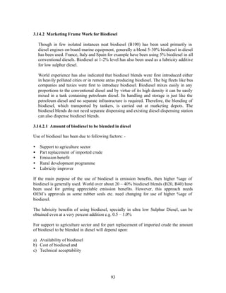 3.14.2 Marketing Frame Work for Biodiesel

    Though in few isolated instances neat biodiesel (B100) has been used primarily in
    diesel engines on-board marine equipment, generally a blend 5-30% biodiesel in diesel
    has been used. France, Italy and Spain for example have been using 5% biodiesel in all
    conventional diesels. Biodiesel at 1-2% level has also been used as a lubricity additive
    for low sulphur diesel.

    World experience has also indicated that biodiesel blends were first introduced either
    in heavily polluted cities or in remote areas producing biodiesel. The big fleets like bus
    companies and taxies were first to introduce biodiesel. Biodiesel mixes easily in any
    proportions to the conventional diesel and by virtue of its high density it can be easily
    mixed in a tank containing petroleum diesel. Its handling and storage is just like the
    petroleum diesel and no separate infrastructure is required. Therefore, the blending of
    biodiesel, which transported by tankers, is carried out at marketing depots. The
    biodiesel blends do not need separate dispensing and existing diesel dispensing station
    can also dispense biodiesel blends.

3.14.2.1 Amount of biodiesel to be blended in diesel

Use of biodiesel has been due to following factors: -

•   Support to agriculture sector
•   Part replacement of imported crude
•   Emission benefit
•   Rural development programme
•   Lubricity improver

If the main purpose of the use of biodiesel is emission benefits, then higher %age of
biodiesel is generally used. World over about 20 – 40% biodiesel blends (B20, B40) have
been used for getting appreciable emission benefits. However, this approach needs
OEM’s approvals as some rubber seals etc. need changing for use of higher %age of
biodiesel.

The lubricity benefits of using biodiesel, specially in ultra low Sulphur Diesel, can be
obtained even at a very percent addition e.g. 0.5 – 1.0%

For support to agriculture sector and for part replacement of imported crude the amount
of biodiesel to be blended in diesel will depend upon:

a) Availability of biodiesel
b) Cost of biodiesel and
c) Technical acceptability




                                              93
 