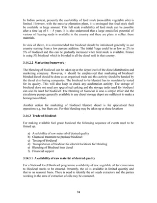 In Indian context, presently the availability of feed stock (non-edible vegetable oils) is
limited. However, with the massive plantation plans, it is envisaged that feed stock shall
be available in large amount. This full scale availability of feed stock can be possible
after a time lag of 4 – 5 years. It is also understood that a large emulsified potential of
various oil bearing seeds is available in the country and there are plans to collect these
materials.

In view of above, it is recommended that biodiesel should be introduced generally in our
country starting from a low percent addition. The initial %age could be as low as 2% to
5% of biodiesel and this can be gradually increased when feed stock is available. France
is using 5% biodiesel which is blended in all the diesel sold in that country.

3.14.2.2 Marketing framework -

The blending of biodiesel can be taken up at the depot level of the diesel distribution and
marketing company. However, it should be emphasised that marketing of biodiesel
blended diesel should be done as an organised trade and this activity should be handed by
the diesel distributing companies. The biodiesel to be blended has to mandatorily tested
for its quality. This will also keep in check any adulteration activity. The storage of
biodiesel does not need any specialised tanking and the storage tanks used for biodiesel
can also be used for biodiesel. The blending of biodiesel is also a simple affair and the
circulatory pumps generally available in any diesel storage depot are sufficient to make a
homogenous blend.

Another option for marketing of biodiesel blended diesel is for specialised fleet
operations e.g. bus fleets etc. For this blending may be taken up at these locations

3.14.3 Trade of Biodiesel

For making available fuel grade biodiesel the following sequence of events need to be
firmed up.

   a)   Availability of raw material of desired quality
   b)   Chemical treatment to produce biodiesel
   c)   Testing of biodiesel
   d)   Transportation of biodiesel to selected locations for blending
   e)   Blending of Biodiesel into diesel
   f)   Financial support

3.14.3.1 Availability of raw material of desired quality

For a National level Biodiesel programme availability of raw vegetable oil for conversion
to Biodiesel needs to be ensured. Presently, the oil is available in limited quantity and
that to on seasonal basis. There is need to identify the oil seeds extractors and the parties
working in the area of extraction of oils may be contacted.




                                             94
 