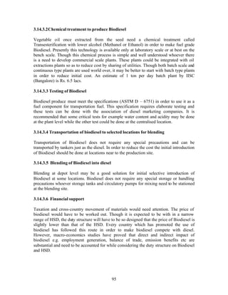 3.14.3.2Chemical treatment to produce Biodiesel

Vegetable oil once extracted from the seed need a chemical treatment called
Transesterification with lower alcohol (Methanol or Ethanol) in order to make fuel grade
Biodiesel. Presently this technology is available only at laboratory scale or at best on the
bench scale. Though this chemical process is simple and well understood whoever there
is a need to develop commercial scale plants. These plants could be integrated with oil
extractions plants so as to reduce cost by sharing of utilities. Though both batch scale and
continuous type plants are used world over, it may be better to start with batch type plants
in order to reduce initial cost. An estimate of 1 ton per day batch plant by IISC
(Bangalore) is Rs. 6.5 lacs.

3.14.3.3 Testing of Biodiesel

Biodiesel produce must meet the specifications (ASTM D – 6751) in order to use it as a
fuel component for transportation fuel. This specification requires elaborate testing and
these tests can be done with the association of diesel marketing companies. It is
recommended that some critical tests for example water content and acidity may be done
at the plant level while the other test could be done at the centralised location.

3.14.3.4 Transportation of biodiesel to selected locations for blending

Transportation of Biodiesel does not require any special precautions and can be
transported by tankers just as the diesel. In order to reduce the cost the initial introduction
of Biodiesel should be done at locations near to the production site.

3.14.3.5 Blending of Biodiesel into diesel

Blending at depot level may be a good solution for initial selective introduction of
Biodiesel at some locations. Biodiesel does not require any special storage or handling
precautions whoever storage tanks and circulatory pumps for mixing need to be stationed
at the blending site.

3.14.3.6 Financial support

Taxation and cross-country movement of materials would need attention. The price of
biodiesel would have to be worked out. Though it is expected to be with in a narrow
range of HSD, the duty structure will have to be so designed that the price of Biodiesel is
slightly lower than that of the HSD. Every country which has promoted the use of
biodiesel has followed this route in order to make biodiesel compete with diesel.
However, macro-economics studies have proved that direct and indirect impact of
biodiesel e.g. employment generation, balance of trade, emission benefits etc are
substantial and need to be accounted for while considering the duty structure on Biodiesel
and HSD.




                                              95
 