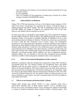 -     Very mild human skin irritation. It is less than the irritation produced by 4% soap
         and water solution.
   -     It is bio-degradable.
   -     There is no tendency for the mutagenicity of exhaust gas to increase for a vehicle
         running on biodiesel (20%RSME80% diesel).

4.1.3.          Indian Initiative on Biodiesel:

During 1995, CPCB had interactions with one of the biodiesel expert company of USA
called Twin Rivers Technologies for examining the efficacy of biodiesel blends in
reducing emissions from diesel vehicles. The task of conducting the tests was lined up
with IOC (R&D) and sample of biodiesel was imported from USA for the tests.
However, this initiative did not materialize at the end.

In recent years trials on automobiles using biodiesel have been conducted by institutes
like IOC (R&D), SIAM, IIT, Delhi, ICAR etc. IOC (R&D) has already set up a biodiesel
production facility of 60 kg/day at Faridabad. Mahindra & Mahindra Ltd. has a pilot
plant utilizing Karanj for biodiesel in Mumbai. This plant has carried out successful trails
on tractors using this fuel. Parameters such as power, torque, fuel consumption,
emissions, etc. have been found quite satisfactory on tractors operating on this biodiesel.
Field trials for about 30000 kms have also been carried out on the tractors. Production of
biodiesel unlike petrodiesel, is relatively a less cumbersome process and therefore large
scale production can be undertaken with a short lead time. In India most of the trials were
done using biodiesel from feedstock like Karanj and Jatropha. Biodiesel from different
feedstocks, even though meeting ASTM standards, may vary in composition, lubricity,
oxidation stability, etc. It is desirable to carry out tests on biodiesel from all possible
feedstocks available in India and generate comparative data on fuel composition.

4.1.4.          Safety & Environmental Regulations of other countries:

Biodiesel is considered a safer fuel. Biodiesel has a flash point of about 300 F well above
conventional diesel fuel. The National Institute for Occupational Safety and Health
(NIOSH), USA lists its aquatic toxicity as “insignificant” in its Registry of the Toxic
Effects of Chemical Substances. EPA rates biodiesel to have the same safety concerns to
that associated with conventional fuels. This product (biodiesel) is not “hazardous” under
the criteria of the Federal OSHA Hazard Communication Standard 29 CFR 1910.1200.
As per the California Proposition 65- this product contains no chemicals known to the
state of California to cause cancer. This fuel is registered under Fuel and Fuel additives
at 40 CFR79 of US-EPA.

4.2.     Effects on environment and human health - Ethanol:

Ethanol (ethyl alcohol, grain alcohol, EtOH) is a clear, colourless liquid with a
characteristic, agreeable odor. In dilute aqueous solution, it has a somewhat sweet
flavour, but in more concentrated solutions it has a burning taste. Ethanol (CH3 CH2 OH)
is a group of chemical compounds whose molecule contains a hydroxyl group, -OH,



                                            100
 