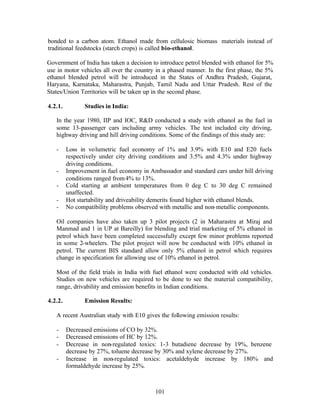 bonded to a carbon atom. Ethanol made from cellulosic biomass materials instead of
traditional feedstocks (starch crops) is called bio-ethanol.

Government of India has taken a decision to introduce petrol blended with ethanol for 5%
use in motor vehicles all over the country in a phased manner. In the first phase, the 5%
ethanol blended petrol will be introduced in the States of Andhra Pradesh, Gujarat,
Haryana, Karnataka, Maharastra, Punjab, Tamil Nadu and Uttar Pradesh. Rest of the
States/Union Territories will be taken up in the second phase.

4.2.1.          Studies in India:

   In the year 1980, IIP and IOC, R&D conducted a study with ethanol as the fuel in
   some 13-passenger cars including army vehicles. The test included city driving,
   highway driving and hill driving conditions. Some of the findings of this study are:

   -     Loss in volumetric fuel economy of 1% and 3.9% with E10 and E20 fuels
         respectively under city driving conditions and 3.5% and 4.3% under highway
         driving conditions.
   -     Improvement in fuel economy in Ambassador and standard cars under hill driving
         conditions ranged from 4% to 13%.
   -     Cold starting at ambient temperatures from 0 deg C to 30 deg C remained
         unaffected.
   -     Hot startability and driveability demerits found higher with ethanol blends.
   -     No compatibility problems observed with metallic and non- metallic components.

   Oil companies have also taken up 3 pilot projects (2 in Maharastra at Miraj and
   Manmad and 1 in UP at Bareilly) for blending and trial marketing of 5% ethanol in
   petrol which have been completed successfully except few minor problems reported
   in some 2-wheelers. The pilot project will now be conducted with 10% ethanol in
   petrol. The current BIS standard allow only 5% ethanol in petrol which requires
   change in specification for allowing use of 10% ethanol in petrol.

   Most of the field trials in India with fuel ethanol were conducted with old vehicles.
   Studies on new vehicles are required to be done to see the material compatibility,
   range, drivability and emission benefits in Indian conditions.

4.2.2.          Emission Results:

   A recent Australian study with E10 gives the following emission results:

   -     Decreased emissions of CO by 32%.
   -     Decreased emissions of HC by 12%.
   -     Decrease in non-regulated toxics: 1-3 butadiene decrease by 19%, benzene
         decrease by 27%, toluene decrease by 30% and xylene decrease by 27%.
   -     Increase in non-regulated toxics: acetaldehyde increase by 180% and
         formaldehyde increase by 25%.



                                          101
 