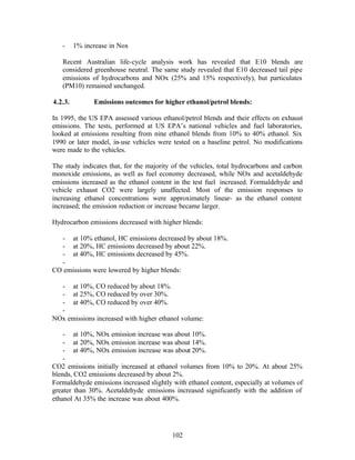 -     1% increase in Nox

   Recent Australian life-cycle analysis work has revealed that E10 blends are
   considered greenhouse neutral. The same study revealed that E10 decreased tail pipe
   emissions of hydrocarbons and NOx (25% and 15% respectively), but particulates
   (PM10) remained unchanged.

4.2.3.         Emissions outcomes for higher ethanol/petrol blends:

In 1995, the US EPA assessed various ethanol/petrol blends and their effects on exhaust
emissions. The tests, performed at US EPA’s national vehicles and fuel laboratories,
looked at emissions resulting from nine ethanol blends from 10% to 40% ethanol. Six
1990 or later model, in-use vehicles were tested on a baseline petrol. No modifications
were made to the vehicles.

The study indicates that, for the majority of the vehicles, total hydrocarbons and carbon
monoxide emissions, as well as fuel economy decreased, while NOx and acetaldehyde
emissions increased as the ethanol content in the test fuel increased. Formaldehyde and
vehicle exhaust CO2 were largely unaffected. Most of the emission responses to
increasing ethanol concentrations were approximately linear- as the ethanol content
increased; the emission reduction or increase became larger.

Hydrocarbon emissions decreased with higher blends:

  - at 10% ethanol, HC emissions decreased by about 18%.
  - at 20%, HC emissions decreased by about 22%.
  - at 40%, HC emissions decreased by 45%.
  -
CO emissions were lowered by higher blends:

  - at 10%, CO reduced by about 18%.
  - at 25%, CO reduced by over 30%.
  - at 40%, CO reduced by over 40%.
  -
NOx emissions increased with higher ethanol volume:

    - at 10%, NOx emission increase was about 10%.
    - at 20%, NOx emission increase was about 14%.
    - at 40%, NOx emission increase was about 20%.
    -
CO2 emissions initially increased at ethanol volumes from 10% to 20%. At about 25%
blends, CO2 emissions decreased by about 2%.
Formaldehyde emissions increased slightly with ethanol content, especially at volumes of
greater than 30%. Acetaldehyde emissions increased significantly with the addition of
ethanol At 35% the increase was about 400%.




                                          102
 